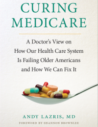 Curing Medicare : A Doctor’s View on How Our Health Care System Is Failing Older Americans and How We Can Fix It